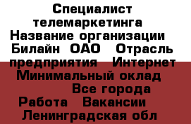 Специалист телемаркетинга › Название организации ­ Билайн, ОАО › Отрасль предприятия ­ Интернет › Минимальный оклад ­ 33 000 - Все города Работа » Вакансии   . Ленинградская обл.